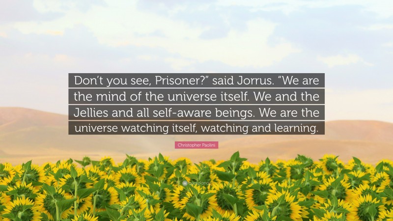 Christopher Paolini Quote: “Don’t you see, Prisoner?” said Jorrus. “We are the mind of the universe itself. We and the Jellies and all self-aware beings. We are the universe watching itself, watching and learning.”