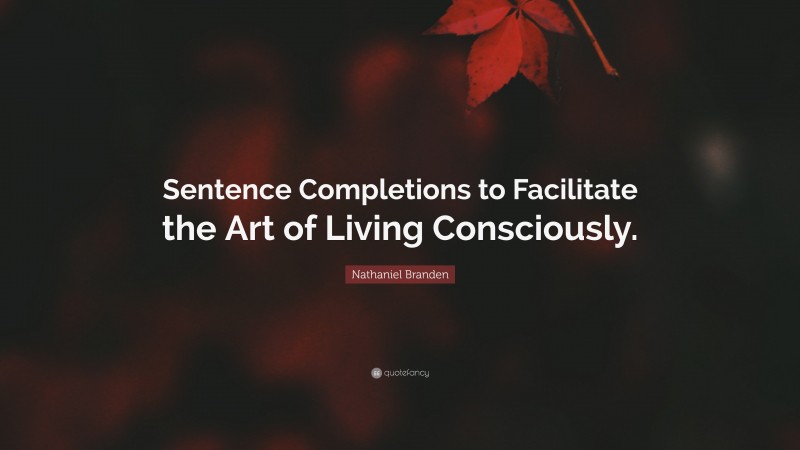 Nathaniel Branden Quote: “Sentence Completions to Facilitate the Art of Living Consciously.”