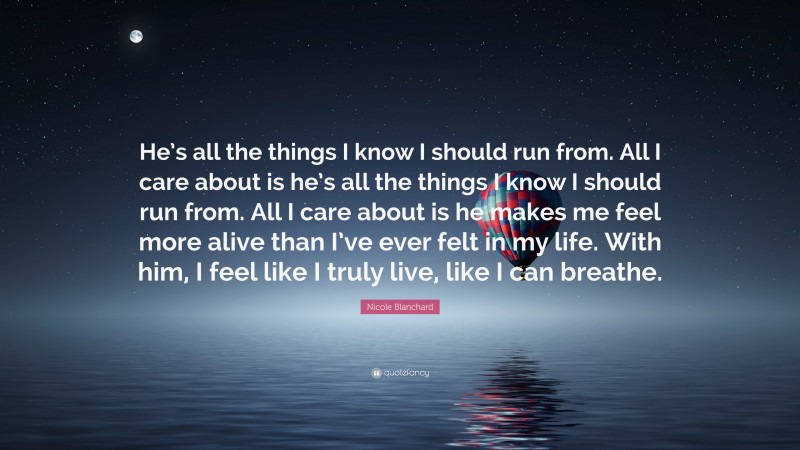 Nicole Blanchard Quote: “He’s all the things I know I should run from. All I care about is he’s all the things I know I should run from. All I care about is he makes me feel more alive than I’ve ever felt in my life. With him, I feel like I truly live, like I can breathe.”