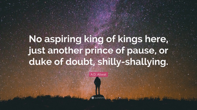 A.D. Aliwat Quote: “No aspiring king of kings here, just another prince of pause, or duke of doubt, shilly-shallying.”