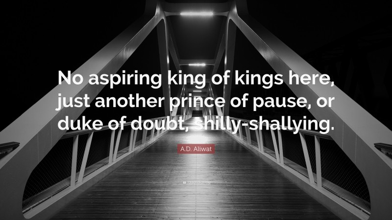 A.D. Aliwat Quote: “No aspiring king of kings here, just another prince of pause, or duke of doubt, shilly-shallying.”