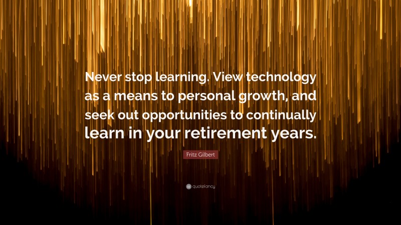 Fritz Gilbert Quote: “Never stop learning. View technology as a means to personal growth, and seek out opportunities to continually learn in your retirement years.”
