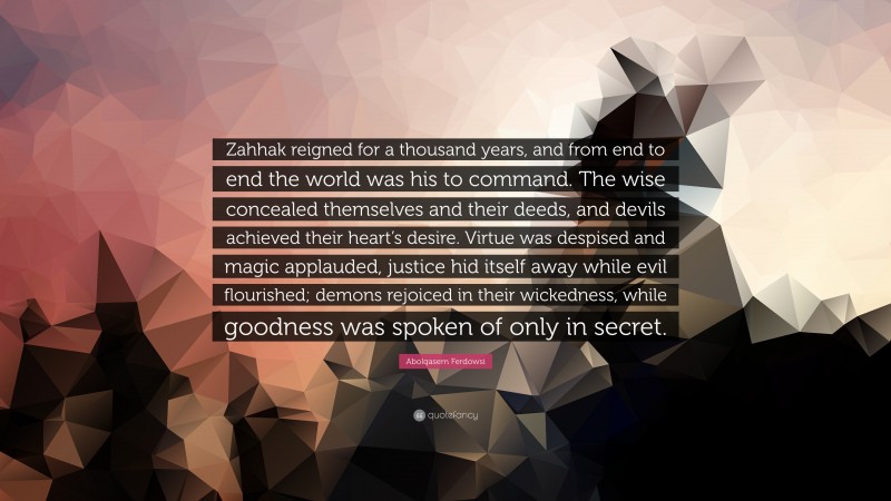 Abolqasem Ferdowsi Quote: “Zahhak reigned for a thousand years, and from end to end the world was his to command. The wise concealed themselves and their deeds, and devils achieved their heart’s desire. Virtue was despised and magic applauded, justice hid itself away while evil flourished; demons rejoiced in their wickedness, while goodness was spoken of only in secret.”