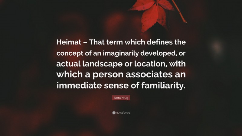 Nora Krug Quote: “Heimat – That term which defines the concept of an imaginarily developed, or actual landscape or location, with which a person associates an immediate sense of familiarity.”