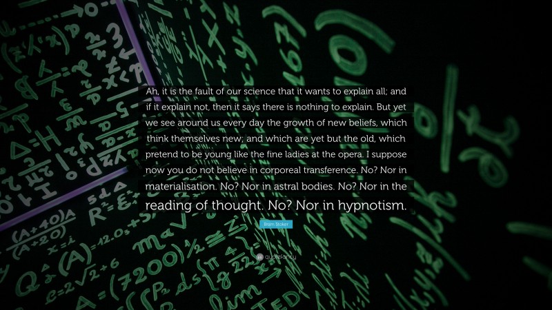 Bram Stoker Quote: “Ah, it is the fault of our science that it wants to explain all; and if it explain not, then it says there is nothing to explain. But yet we see around us every day the growth of new beliefs, which think themselves new; and which are yet but the old, which pretend to be young like the fine ladies at the opera. I suppose now you do not believe in corporeal transference. No? Nor in materialisation. No? Nor in astral bodies. No? Nor in the reading of thought. No? Nor in hypnotism.”