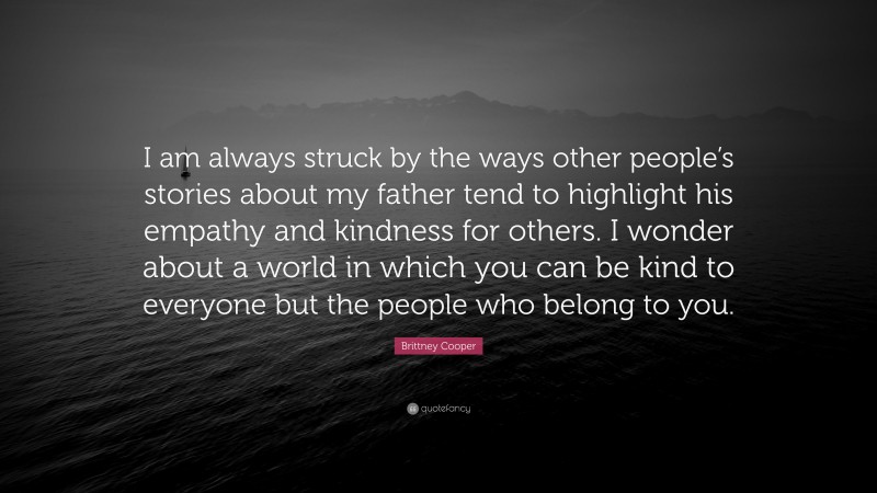 Brittney Cooper Quote: “I am always struck by the ways other people’s stories about my father tend to highlight his empathy and kindness for others. I wonder about a world in which you can be kind to everyone but the people who belong to you.”