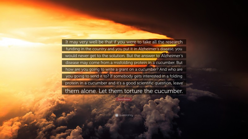 David Epstein Quote: “It may very well be that if you were to take all the research funding in the country and you put it in Alzheimer’s disease, you would never get to the solution. But the answer to Alzheimer’s disease may come from a misfolding protein in a cucumber. But how are you going to write a grant on a cucumber? And who are you going to send it to? If somebody gets interested in a folding protein in a cucumber and it’s a good scientific question, leave them alone. Let them torture the cucumber.”