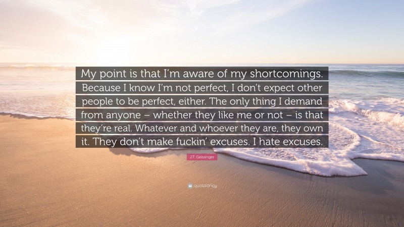 J.T. Geissinger Quote: “My point is that I’m aware of my shortcomings. Because I know I’m not perfect, I don’t expect other people to be perfect, either. The only thing I demand from anyone – whether they like me or not – is that they’re real. Whatever and whoever they are, they own it. They don’t make fuckin’ excuses. I hate excuses.”