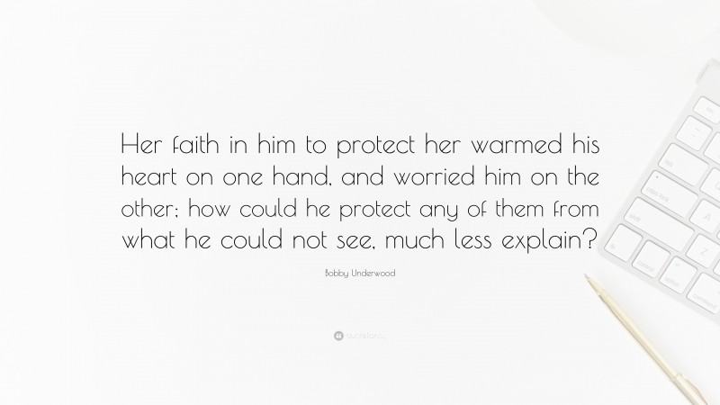 Bobby Underwood Quote: “Her faith in him to protect her warmed his heart on one hand, and worried him on the other; how could he protect any of them from what he could not see, much less explain?”