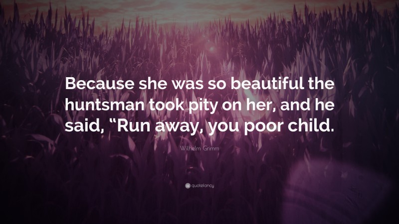Wilhelm Grimm Quote: “Because she was so beautiful the huntsman took pity on her, and he said, “Run away, you poor child.”