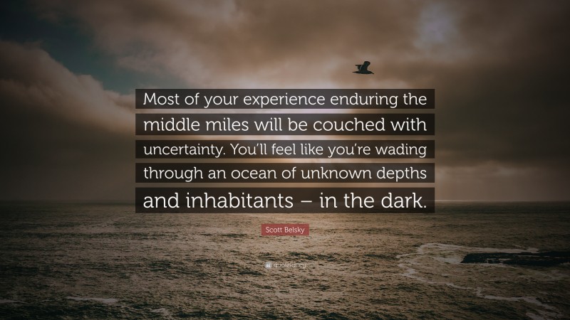Scott Belsky Quote: “Most of your experience enduring the middle miles will be couched with uncertainty. You’ll feel like you’re wading through an ocean of unknown depths and inhabitants – in the dark.”