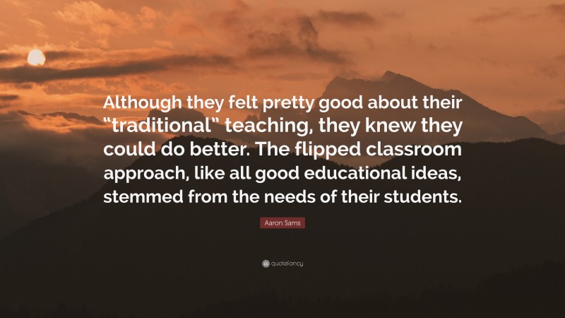 Aaron Sams Quote: “Although they felt pretty good about their “traditional” teaching, they knew they could do better. The flipped classroom approach, like all good educational ideas, stemmed from the needs of their students.”