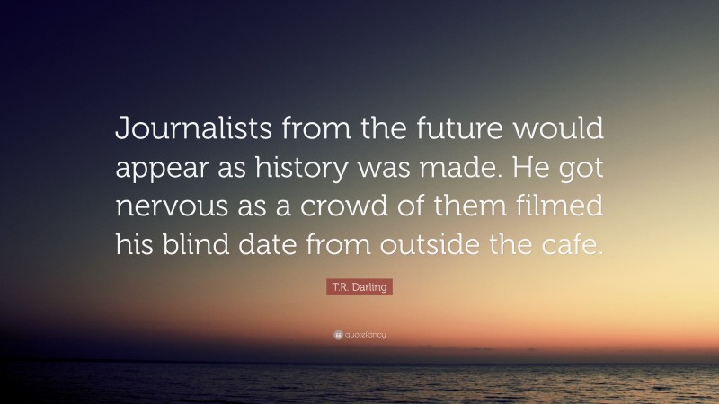 T.R. Darling Quote: “Journalists from the future would appear as history was made. He got nervous as a crowd of them filmed his blind date from outside the cafe.”