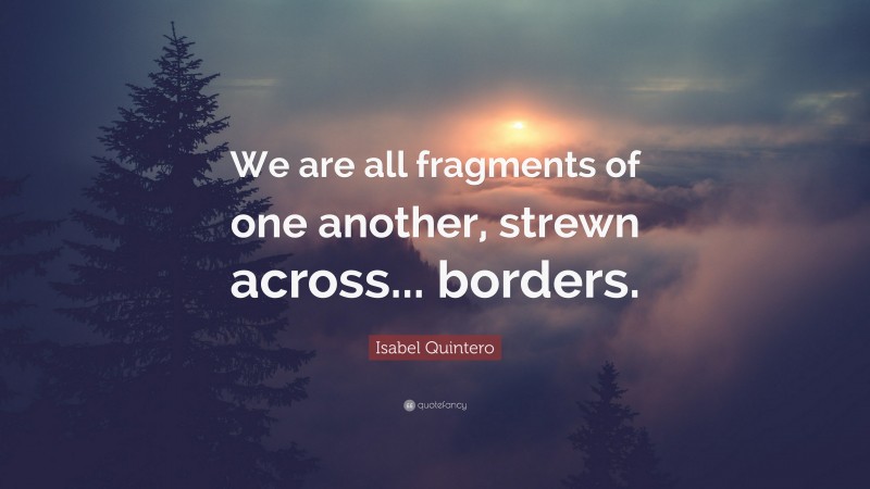 Isabel Quintero Quote: “We are all fragments of one another, strewn across... borders.”