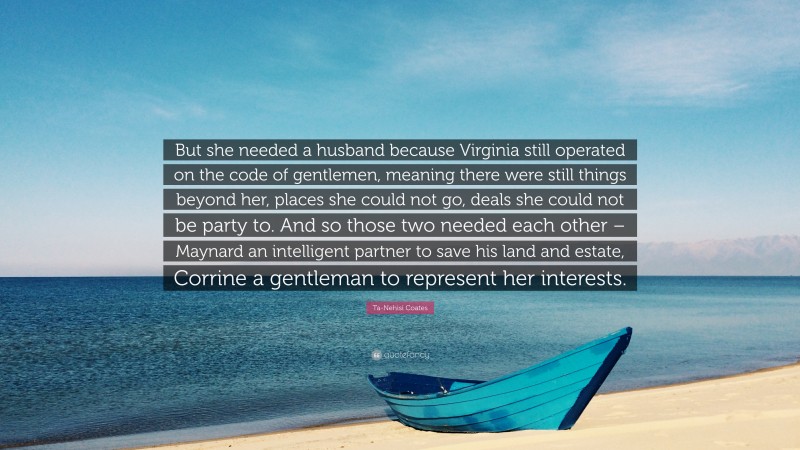 Ta-Nehisi Coates Quote: “But she needed a husband because Virginia still operated on the code of gentlemen, meaning there were still things beyond her, places she could not go, deals she could not be party to. And so those two needed each other – Maynard an intelligent partner to save his land and estate, Corrine a gentleman to represent her interests.”