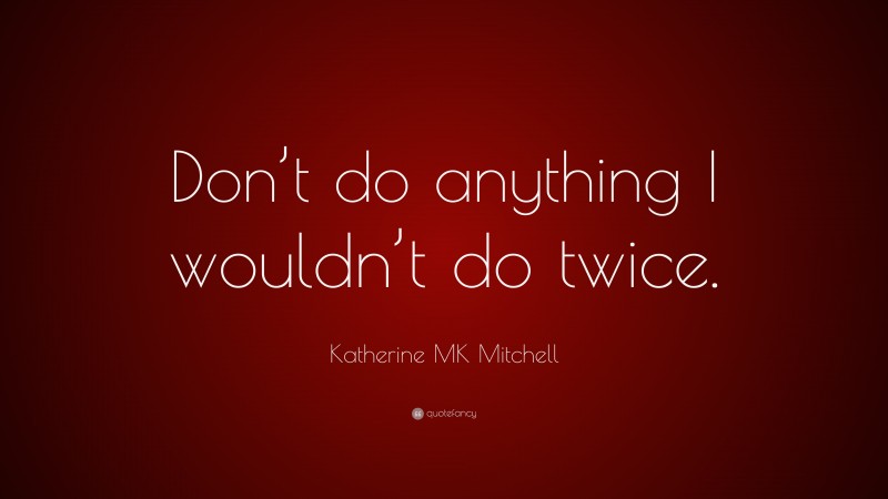 Katherine MK Mitchell Quote: “Don’t do anything I wouldn’t do twice.”