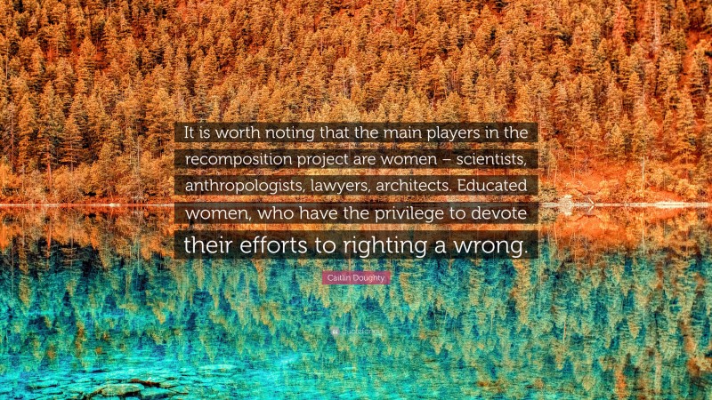 Caitlin Doughty Quote: “It is worth noting that the main players in the recomposition project are women – scientists, anthropologists, lawyers, architects. Educated women, who have the privilege to devote their efforts to righting a wrong.”