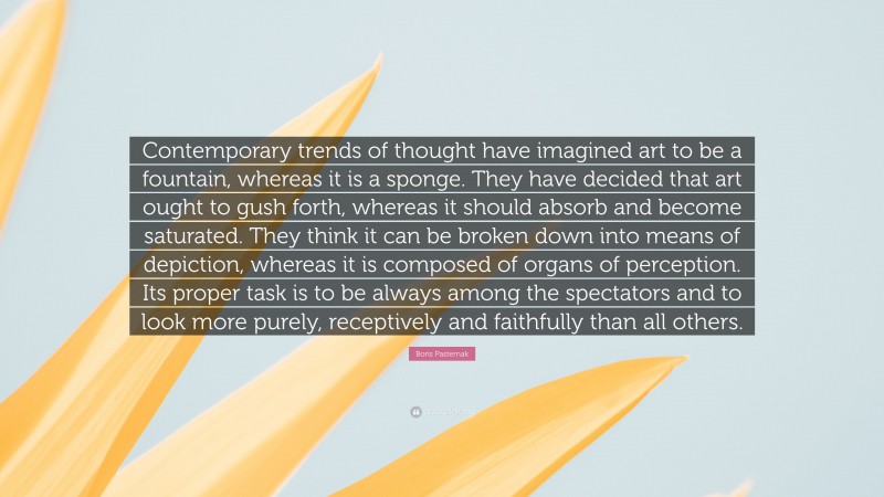 Boris Pasternak Quote: “Contemporary trends of thought have imagined art to be a fountain, whereas it is a sponge. They have decided that art ought to gush forth, whereas it should absorb and become saturated. They think it can be broken down into means of depiction, whereas it is composed of organs of perception. Its proper task is to be always among the spectators and to look more purely, receptively and faithfully than all others.”