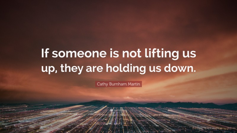 Cathy Burnham Martin Quote: “If someone is not lifting us up, they are holding us down.”