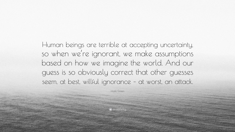 Hank Green Quote: “Human beings are terrible at accepting uncertainty, so when we’re ignorant, we make assumptions based on how we imagine the world. And our guess is so obviously correct that other guesses seem, at best, willful ignorance – at worst, an attack.”