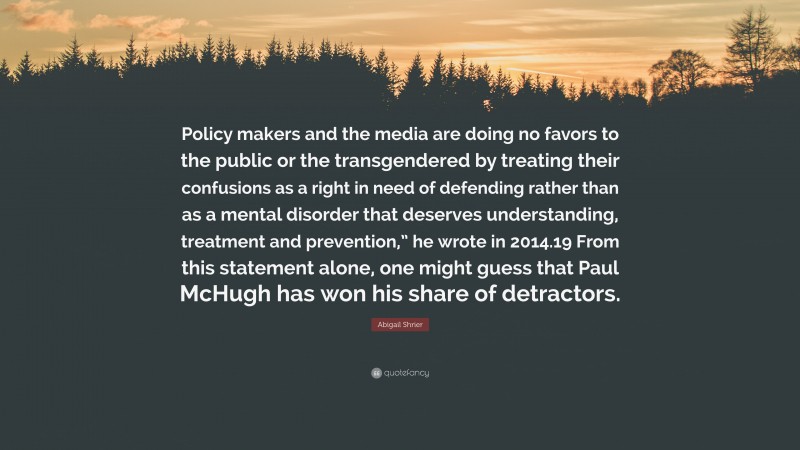 Abigail Shrier Quote: “Policy makers and the media are doing no favors to the public or the transgendered by treating their confusions as a right in need of defending rather than as a mental disorder that deserves understanding, treatment and prevention,” he wrote in 2014.19 From this statement alone, one might guess that Paul McHugh has won his share of detractors.”