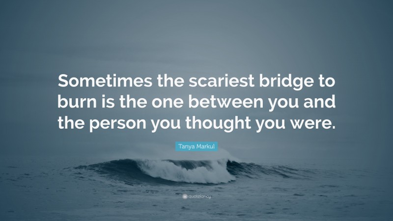 Tanya Markul Quote: “Sometimes the scariest bridge to burn is the one between you and the person you thought you were.”