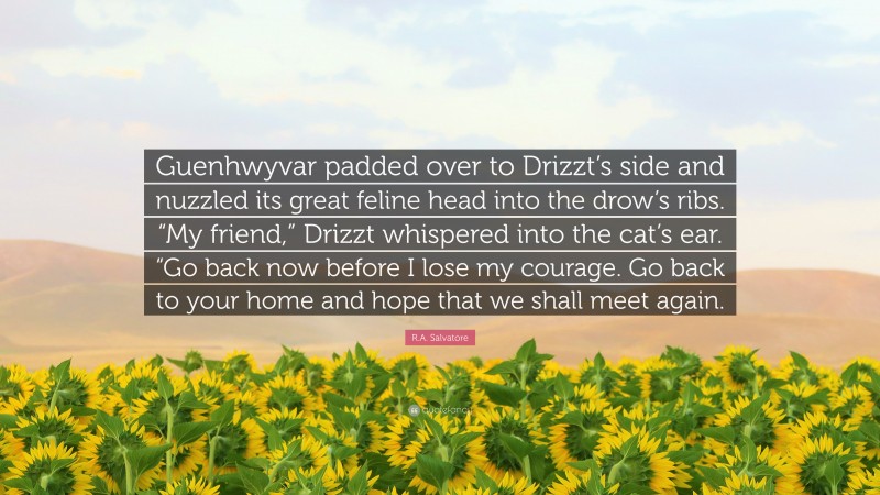 R.A. Salvatore Quote: “Guenhwyvar padded over to Drizzt’s side and nuzzled its great feline head into the drow’s ribs. “My friend,” Drizzt whispered into the cat’s ear. “Go back now before I lose my courage. Go back to your home and hope that we shall meet again.”