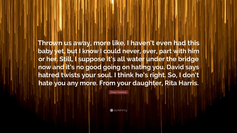 Diney Costeloe Quote: “Thrown us away, more like. I haven’t even had this baby yet, but I know I could never, ever, part with him or her. Still, I suppose it’s all water under the bridge now and it’s no good going on hating you. David says hatred twists your soul. I think he’s right. So, I don’t hate you any more. From your daughter, Rita Harris.”