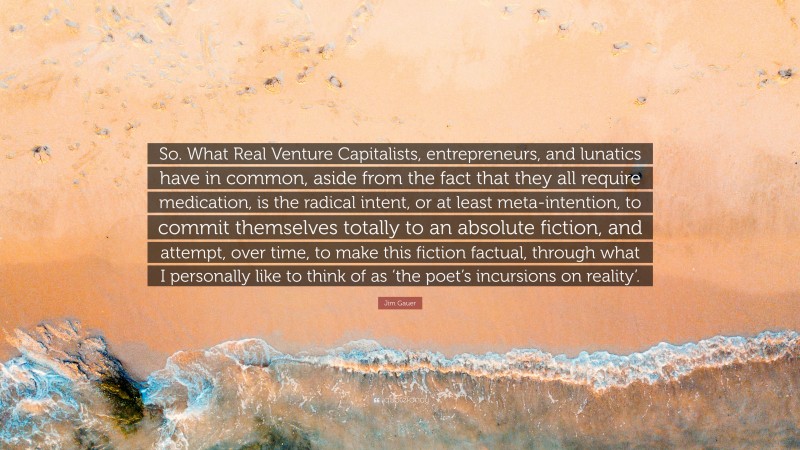 Jim Gauer Quote: “So. What Real Venture Capitalists, entrepreneurs, and lunatics have in common, aside from the fact that they all require medication, is the radical intent, or at least meta-intention, to commit themselves totally to an absolute fiction, and attempt, over time, to make this fiction factual, through what I personally like to think of as ‘the poet’s incursions on reality’.”