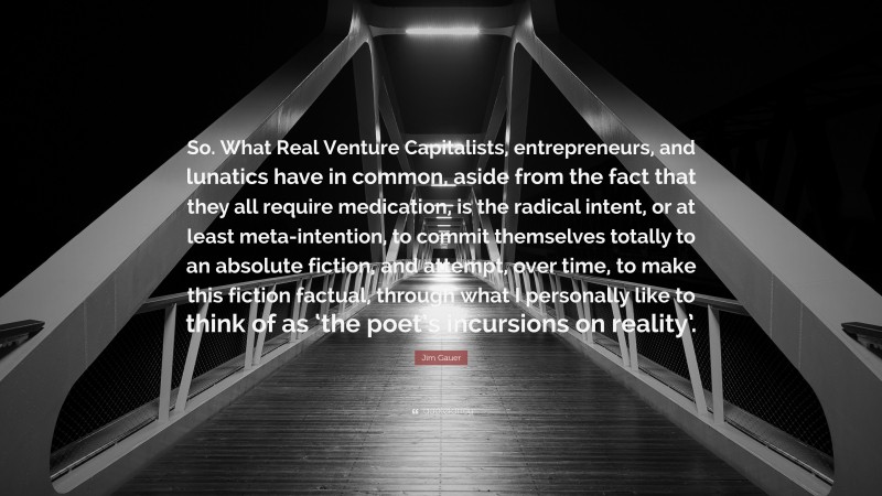 Jim Gauer Quote: “So. What Real Venture Capitalists, entrepreneurs, and lunatics have in common, aside from the fact that they all require medication, is the radical intent, or at least meta-intention, to commit themselves totally to an absolute fiction, and attempt, over time, to make this fiction factual, through what I personally like to think of as ‘the poet’s incursions on reality’.”