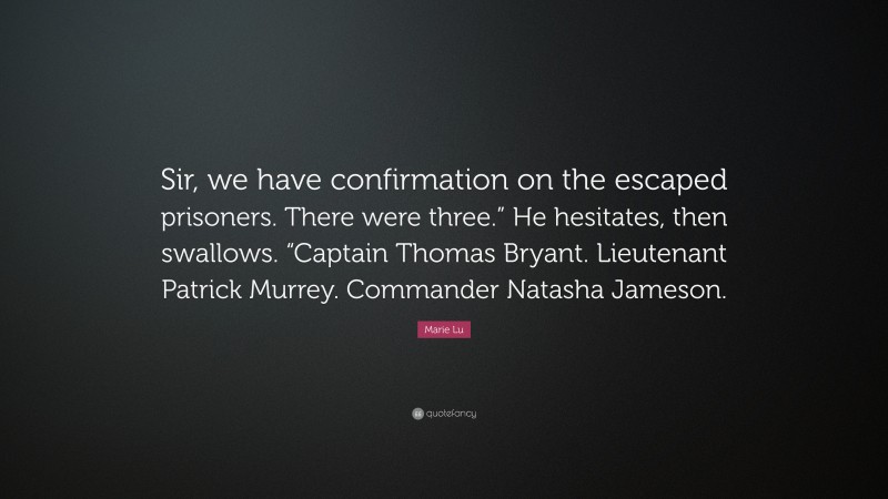 Marie Lu Quote: “Sir, we have confirmation on the escaped prisoners. There were three.” He hesitates, then swallows. “Captain Thomas Bryant. Lieutenant Patrick Murrey. Commander Natasha Jameson.”