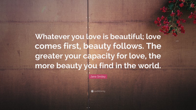 Jane Smiley Quote: “Whatever you love is beautiful; love comes first, beauty follows. The greater your capacity for love, the more beauty you find in the world.”