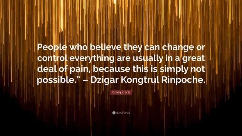 Gregg Krech Quote: “People who believe they can change or control everything are usually in a great deal of pain, because this is simply not possible.” – Dzigar Kongtrul Rinpoche.”