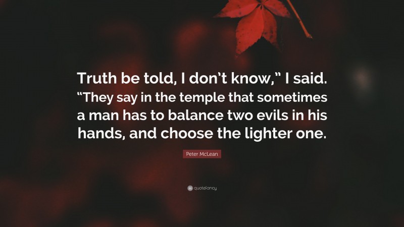 Peter McLean Quote: “Truth be told, I don’t know,” I said. “They say in the temple that sometimes a man has to balance two evils in his hands, and choose the lighter one.”