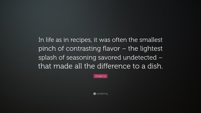 Ovidia Yu Quote: “In life as in recipes, it was often the smallest pinch of contrasting flavor – the lightest splash of seasoning savored undetected – that made all the difference to a dish.”