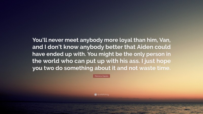 Mariana Zapata Quote: “You’ll never meet anybody more loyal than him, Van, and I don’t know anybody better that Aiden could have ended up with. You might be the only person in the world who can put up with his ass. I just hope you two do something about it and not waste time.”