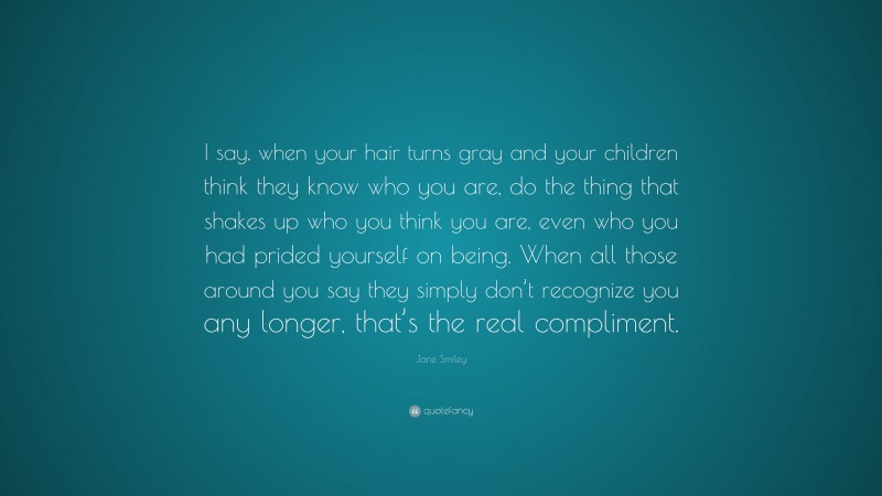 Jane Smiley Quote: “I say, when your hair turns gray and your children think they know who you are, do the thing that shakes up who you think you are, even who you had prided yourself on being. When all those around you say they simply don’t recognize you any longer, that’s the real compliment.”