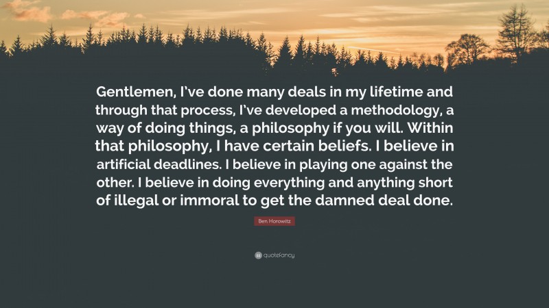 Ben Horowitz Quote: “Gentlemen, I’ve done many deals in my lifetime and through that process, I’ve developed a methodology, a way of doing things, a philosophy if you will. Within that philosophy, I have certain beliefs. I believe in artificial deadlines. I believe in playing one against the other. I believe in doing everything and anything short of illegal or immoral to get the damned deal done.”