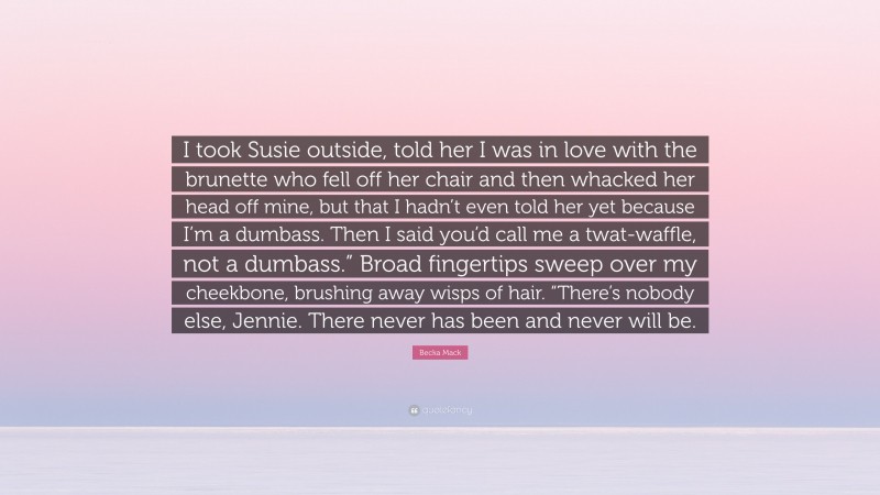 Becka Mack Quote: “I took Susie outside, told her I was in love with the brunette who fell off her chair and then whacked her head off mine, but that I hadn’t even told her yet because I’m a dumbass. Then I said you’d call me a twat-waffle, not a dumbass.” Broad fingertips sweep over my cheekbone, brushing away wisps of hair. “There’s nobody else, Jennie. There never has been and never will be.”