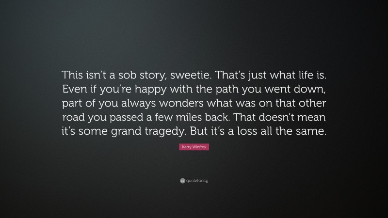 Kerry Winfrey Quote: “This isn’t a sob story, sweetie. That’s just what life is. Even if you’re happy with the path you went down, part of you always wonders what was on that other road you passed a few miles back. That doesn’t mean it’s some grand tragedy. But it’s a loss all the same.”