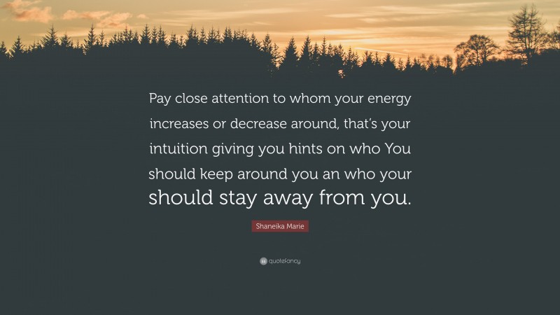 Shaneika Marie Quote: “Pay close attention to whom your energy increases or decrease around, that’s your intuition giving you hints on who You should keep around you an who your should stay away from you.”