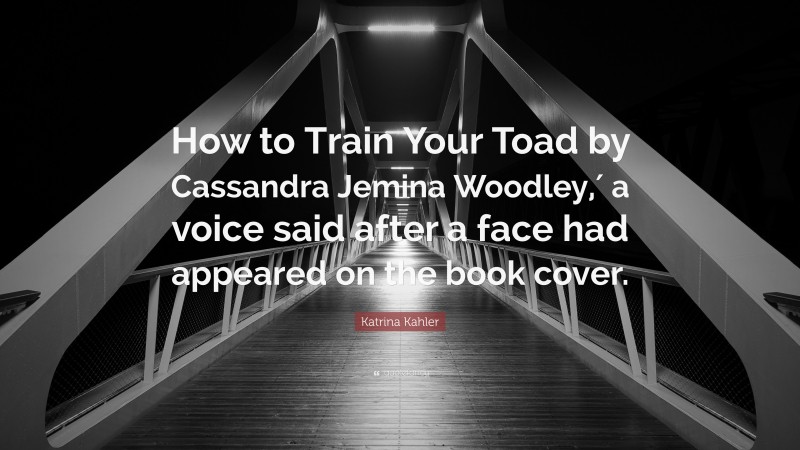 Katrina Kahler Quote: “How to Train Your Toad by Cassandra Jemina Woodley,′ a voice said after a face had appeared on the book cover.”