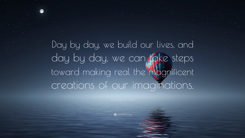 Jocelyn K. Glei Quote: “Day by day, we build our lives, and day by day, we can take steps toward making real the magnificent creations of our imaginations.”