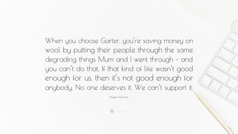 Megan Morrison Quote: “When you choose Garter, you’re saving money on wool by putting their people through the same degrading things Mum and I went through – and you can’t do that. If that kind of life wasn’t good enough for us, then it’s not good enough for anybody. No one deserves it. We can’t support it.”