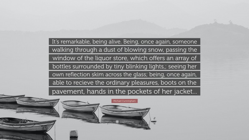 Michael Cunningham Quote: “It’s remarkable, being alive. Being, once again, someone walking through a dust of blowing snow, passing the window of the liquor store, which offers an array of bottles surrounded by tiny blinking lights,; seeing her own reflection skim across the glass; being, once again, able to recieve the ordinary pleasures, boots on the pavement, hands in the pockets of her jacket...”