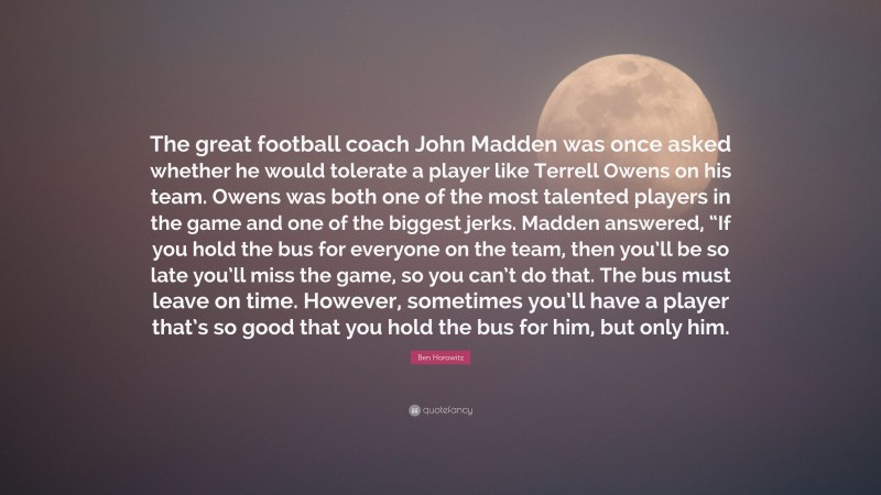 Ben Horowitz Quote: “The great football coach John Madden was once asked whether he would tolerate a player like Terrell Owens on his team. Owens was both one of the most talented players in the game and one of the biggest jerks. Madden answered, “If you hold the bus for everyone on the team, then you’ll be so late you’ll miss the game, so you can’t do that. The bus must leave on time. However, sometimes you’ll have a player that’s so good that you hold the bus for him, but only him.”