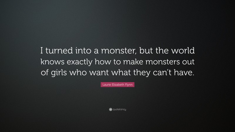 Laurie Elizabeth Flynn Quote: “I turned into a monster, but the world knows exactly how to make monsters out of girls who want what they can’t have.”