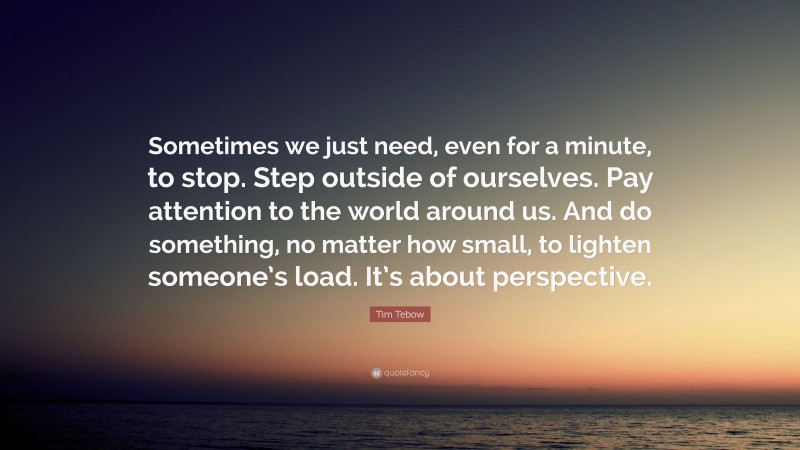 Tim Tebow Quote: “Sometimes we just need, even for a minute, to stop. Step outside of ourselves. Pay attention to the world around us. And do something, no matter how small, to lighten someone’s load. It’s about perspective.”