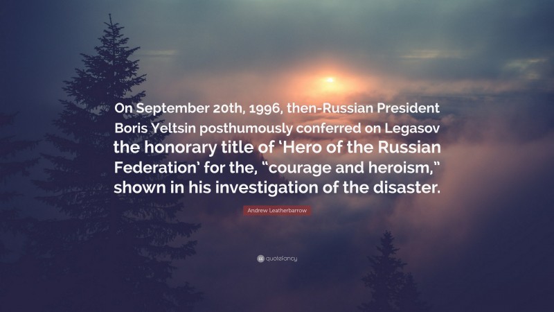 Andrew Leatherbarrow Quote: “On September 20th, 1996, then-Russian President Boris Yeltsin posthumously conferred on Legasov the honorary title of ‘Hero of the Russian Federation’ for the, “courage and heroism,” shown in his investigation of the disaster.”