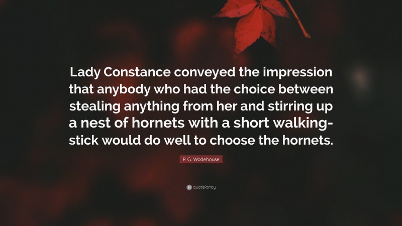 P. G. Wodehouse Quote: “Lady Constance conveyed the impression that anybody who had the choice between stealing anything from her and stirring up a nest of hornets with a short walking-stick would do well to choose the hornets.”